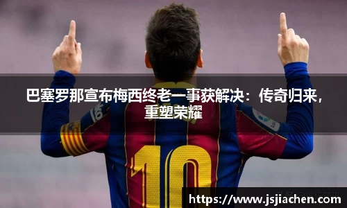 巴塞罗那宣布梅西终老一事获解决：传奇归来，重塑荣耀