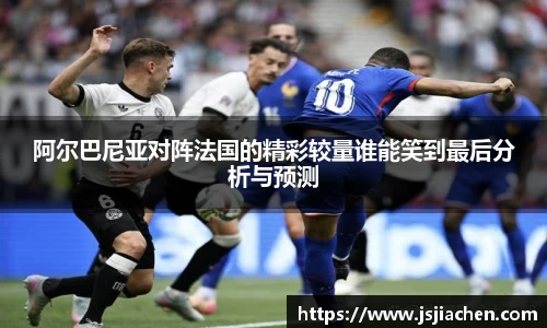 阿尔巴尼亚对阵法国的精彩较量谁能笑到最后分析与预测